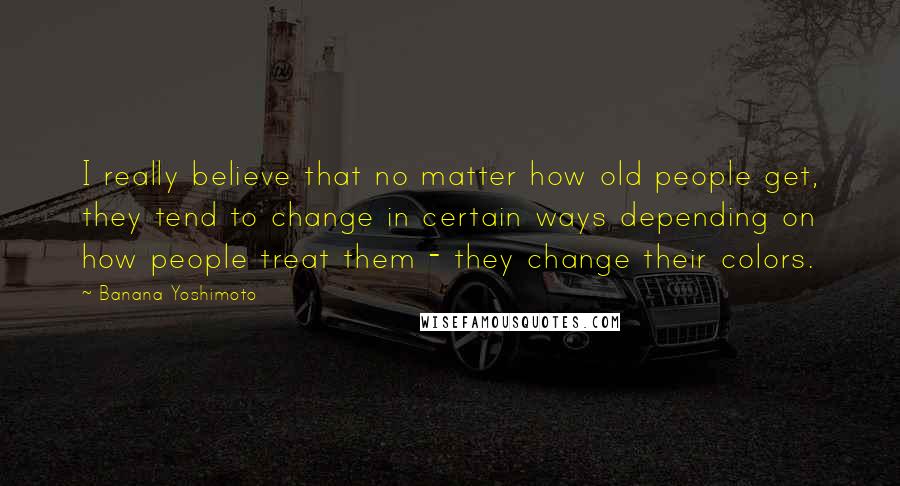 Banana Yoshimoto Quotes: I really believe that no matter how old people get, they tend to change in certain ways depending on how people treat them - they change their colors.