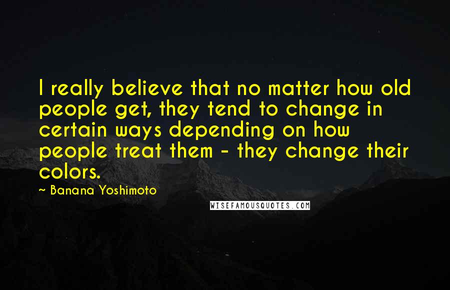 Banana Yoshimoto Quotes: I really believe that no matter how old people get, they tend to change in certain ways depending on how people treat them - they change their colors.