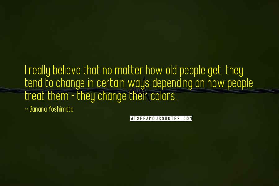 Banana Yoshimoto Quotes: I really believe that no matter how old people get, they tend to change in certain ways depending on how people treat them - they change their colors.