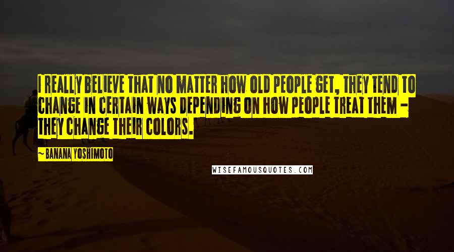 Banana Yoshimoto Quotes: I really believe that no matter how old people get, they tend to change in certain ways depending on how people treat them - they change their colors.