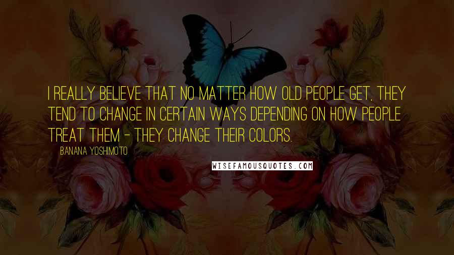 Banana Yoshimoto Quotes: I really believe that no matter how old people get, they tend to change in certain ways depending on how people treat them - they change their colors.