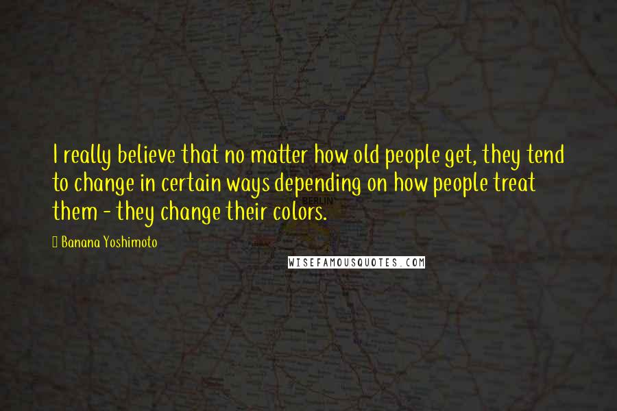 Banana Yoshimoto Quotes: I really believe that no matter how old people get, they tend to change in certain ways depending on how people treat them - they change their colors.