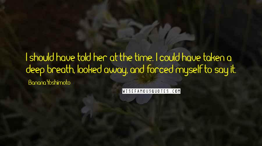 Banana Yoshimoto Quotes: I should have told her at the time. I could have taken a deep breath, looked away, and forced myself to say it.