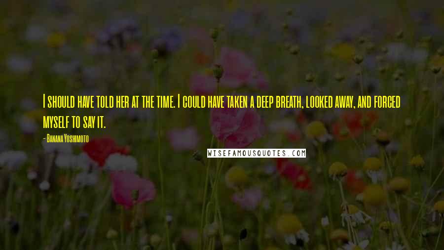 Banana Yoshimoto Quotes: I should have told her at the time. I could have taken a deep breath, looked away, and forced myself to say it.