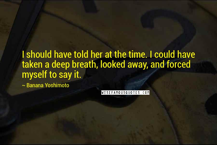 Banana Yoshimoto Quotes: I should have told her at the time. I could have taken a deep breath, looked away, and forced myself to say it.