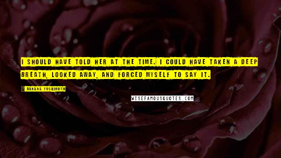 Banana Yoshimoto Quotes: I should have told her at the time. I could have taken a deep breath, looked away, and forced myself to say it.