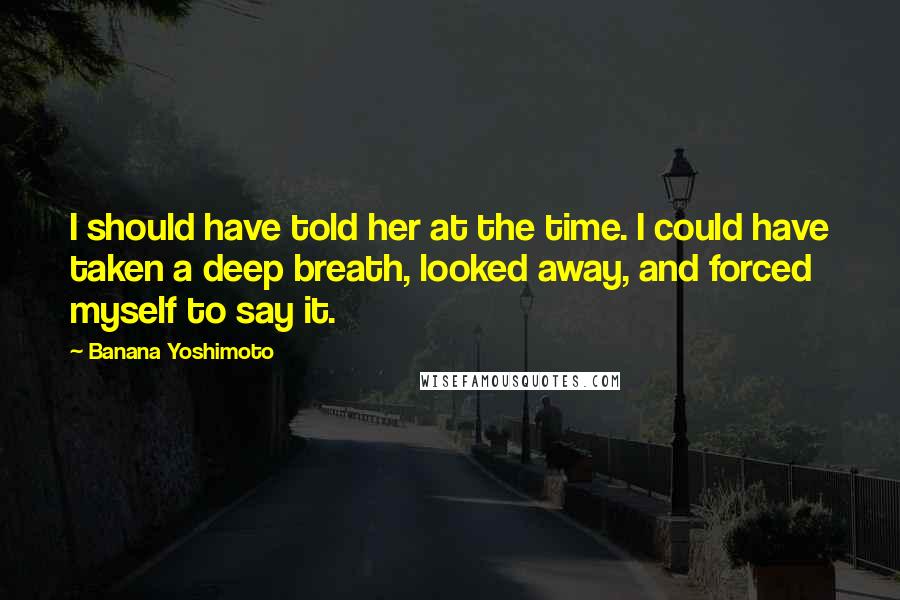 Banana Yoshimoto Quotes: I should have told her at the time. I could have taken a deep breath, looked away, and forced myself to say it.