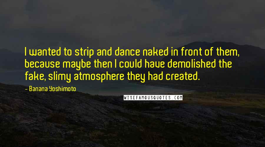 Banana Yoshimoto Quotes: I wanted to strip and dance naked in front of them, because maybe then I could have demolished the fake, slimy atmosphere they had created.