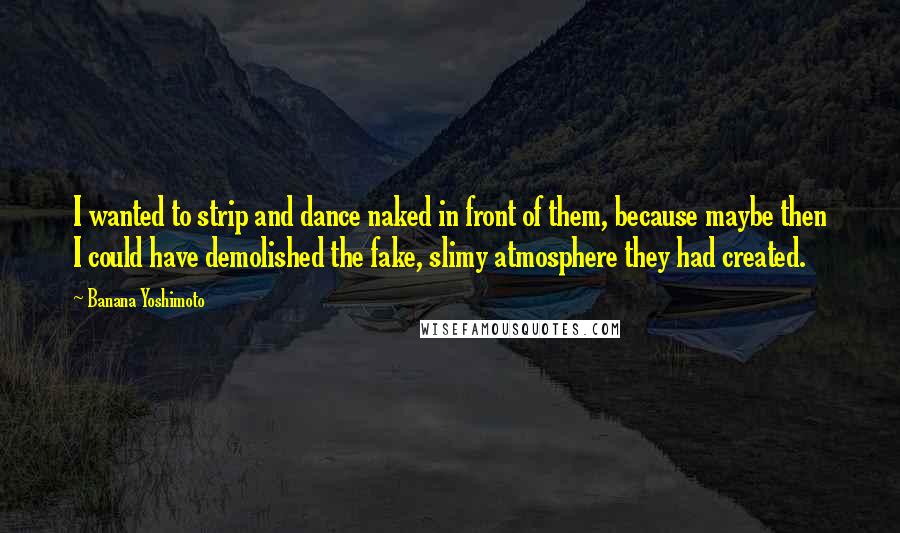 Banana Yoshimoto Quotes: I wanted to strip and dance naked in front of them, because maybe then I could have demolished the fake, slimy atmosphere they had created.