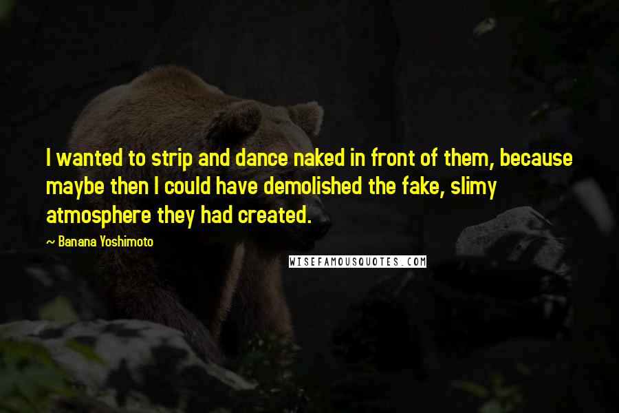 Banana Yoshimoto Quotes: I wanted to strip and dance naked in front of them, because maybe then I could have demolished the fake, slimy atmosphere they had created.