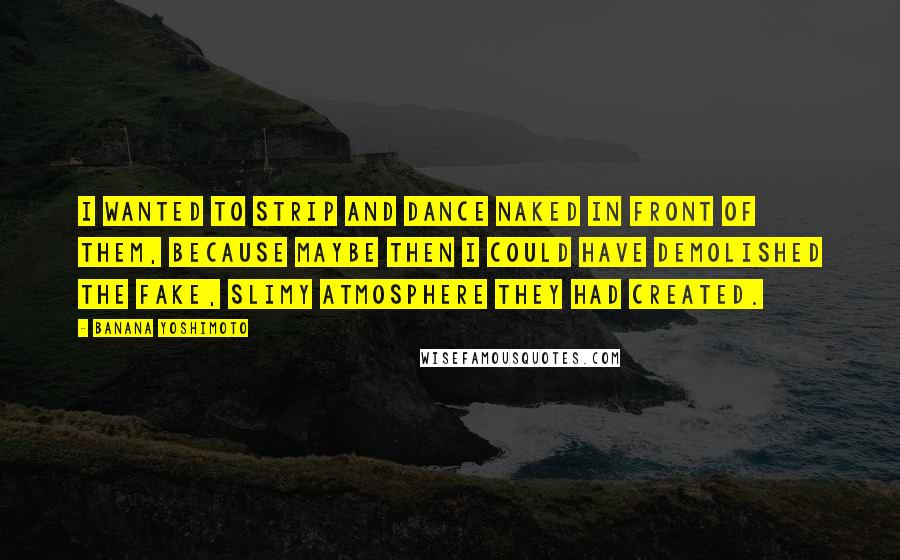 Banana Yoshimoto Quotes: I wanted to strip and dance naked in front of them, because maybe then I could have demolished the fake, slimy atmosphere they had created.