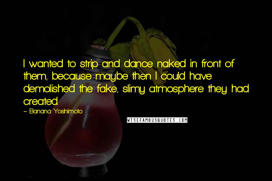 Banana Yoshimoto Quotes: I wanted to strip and dance naked in front of them, because maybe then I could have demolished the fake, slimy atmosphere they had created.