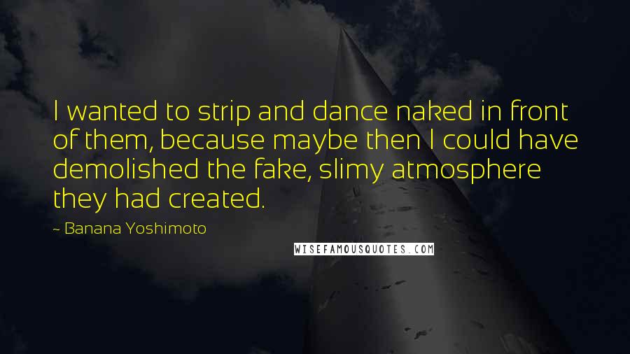 Banana Yoshimoto Quotes: I wanted to strip and dance naked in front of them, because maybe then I could have demolished the fake, slimy atmosphere they had created.