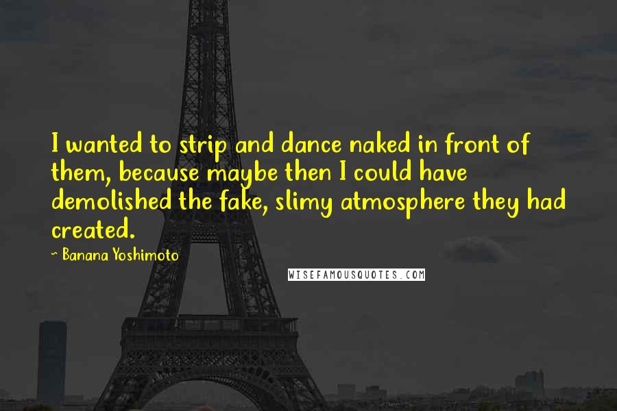 Banana Yoshimoto Quotes: I wanted to strip and dance naked in front of them, because maybe then I could have demolished the fake, slimy atmosphere they had created.
