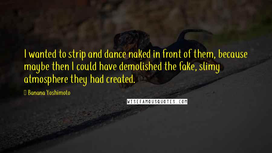 Banana Yoshimoto Quotes: I wanted to strip and dance naked in front of them, because maybe then I could have demolished the fake, slimy atmosphere they had created.