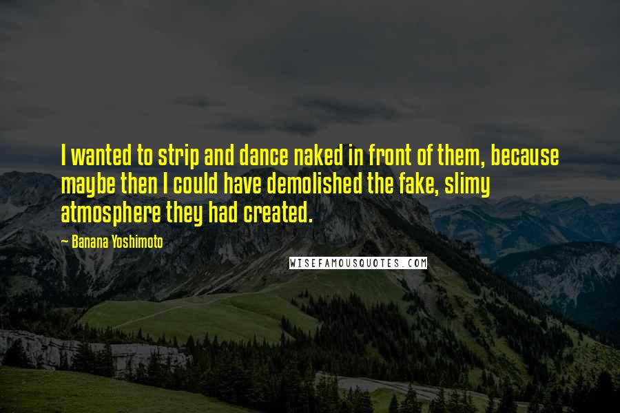 Banana Yoshimoto Quotes: I wanted to strip and dance naked in front of them, because maybe then I could have demolished the fake, slimy atmosphere they had created.