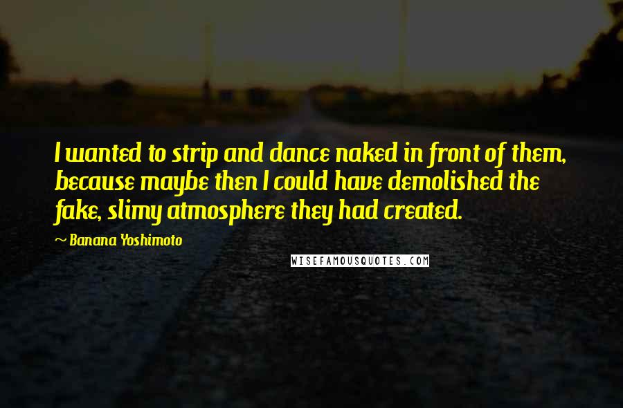 Banana Yoshimoto Quotes: I wanted to strip and dance naked in front of them, because maybe then I could have demolished the fake, slimy atmosphere they had created.