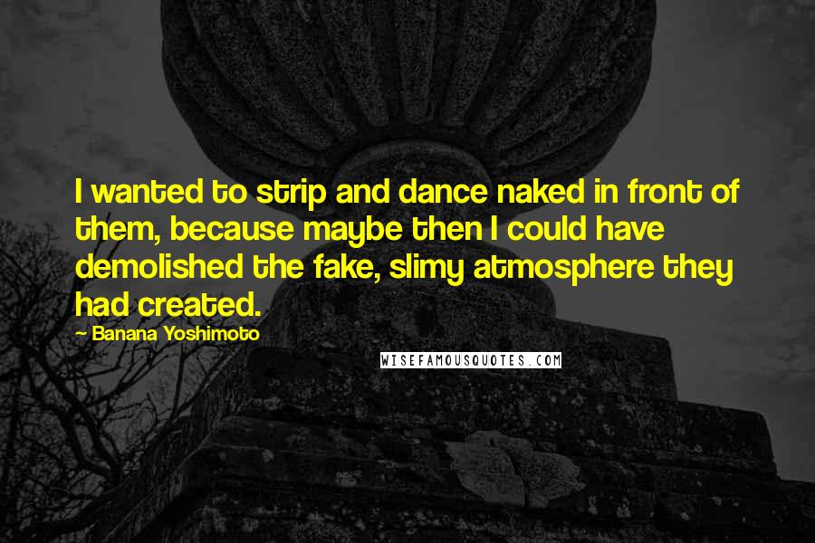 Banana Yoshimoto Quotes: I wanted to strip and dance naked in front of them, because maybe then I could have demolished the fake, slimy atmosphere they had created.