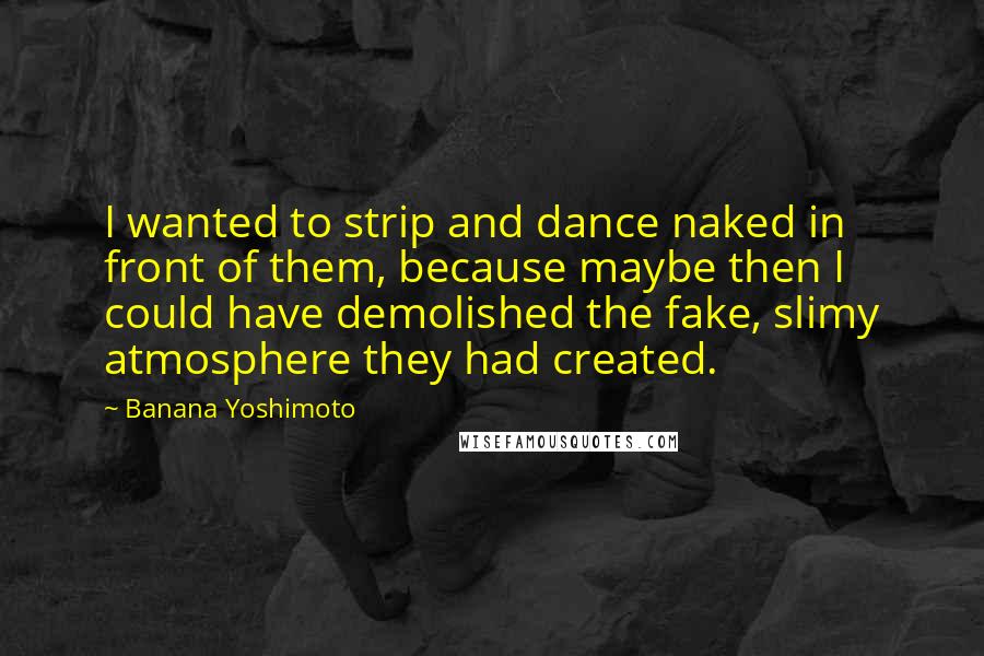 Banana Yoshimoto Quotes: I wanted to strip and dance naked in front of them, because maybe then I could have demolished the fake, slimy atmosphere they had created.