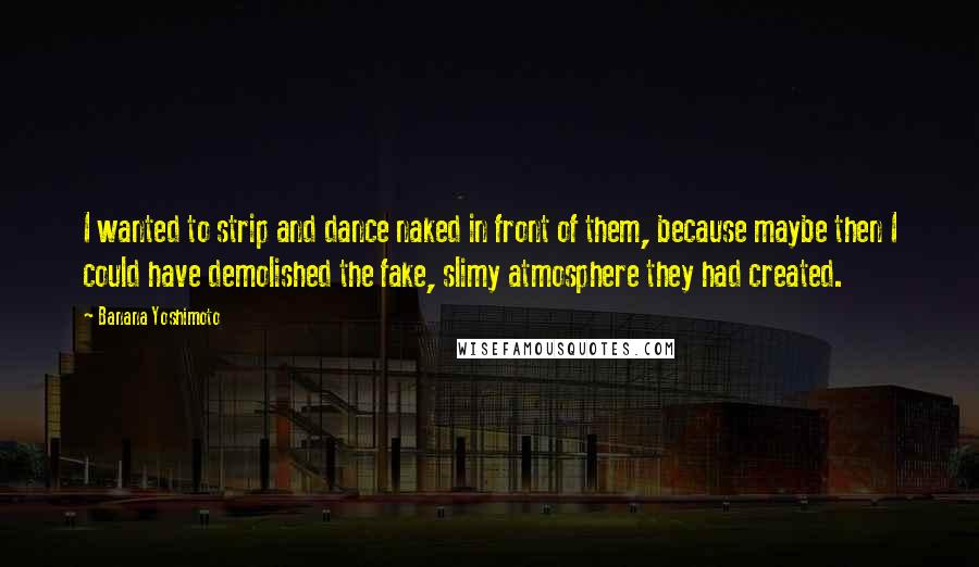 Banana Yoshimoto Quotes: I wanted to strip and dance naked in front of them, because maybe then I could have demolished the fake, slimy atmosphere they had created.