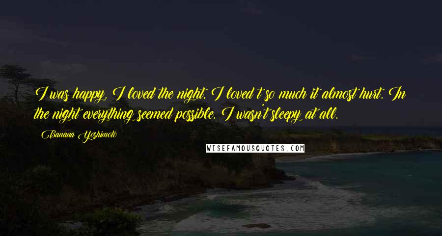 Banana Yoshimoto Quotes: I was happy. I loved the night, I loved t so much it almost hurt. In the night everything seemed possible. I wasn't sleepy at all.