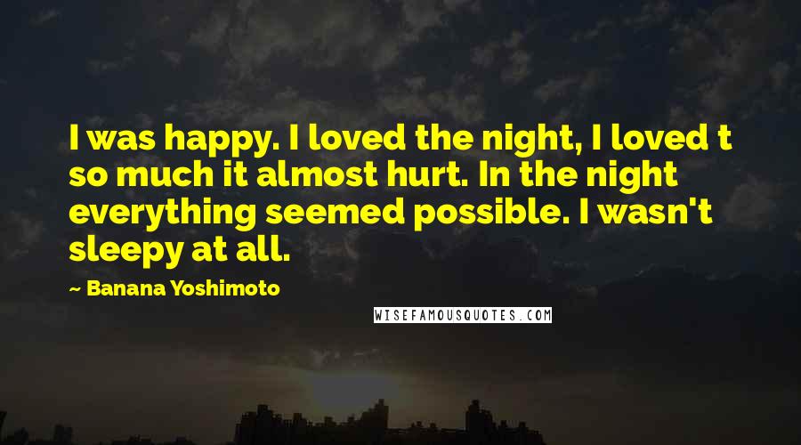 Banana Yoshimoto Quotes: I was happy. I loved the night, I loved t so much it almost hurt. In the night everything seemed possible. I wasn't sleepy at all.