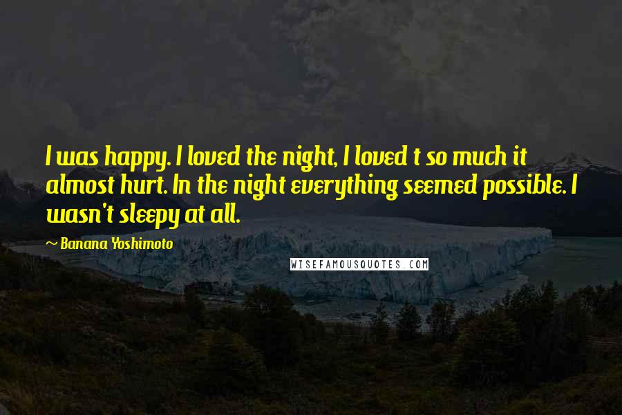 Banana Yoshimoto Quotes: I was happy. I loved the night, I loved t so much it almost hurt. In the night everything seemed possible. I wasn't sleepy at all.