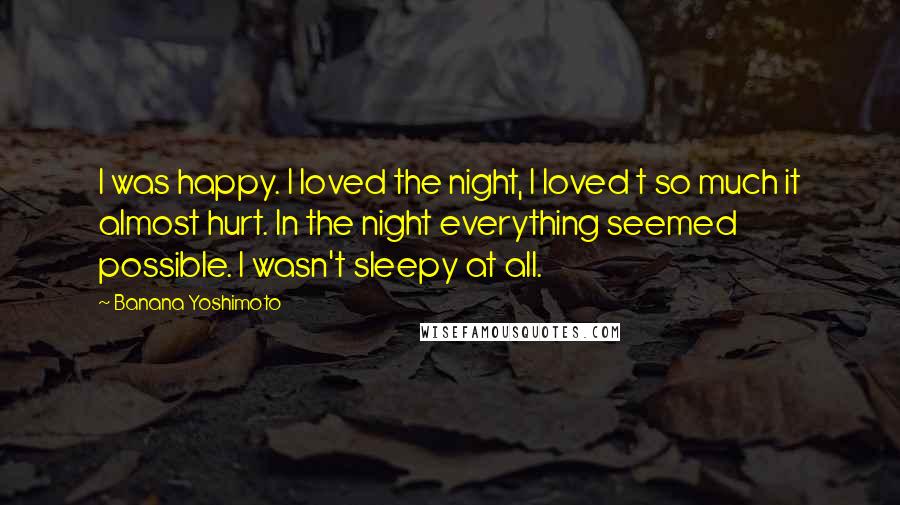Banana Yoshimoto Quotes: I was happy. I loved the night, I loved t so much it almost hurt. In the night everything seemed possible. I wasn't sleepy at all.