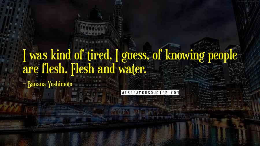 Banana Yoshimoto Quotes: I was kind of tired, I guess, of knowing people are flesh. Flesh and water.