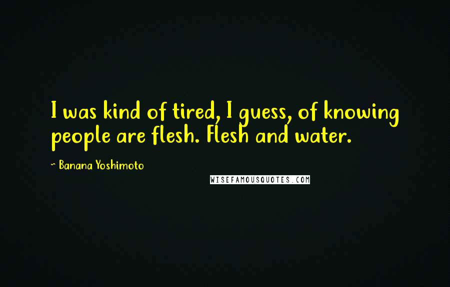 Banana Yoshimoto Quotes: I was kind of tired, I guess, of knowing people are flesh. Flesh and water.