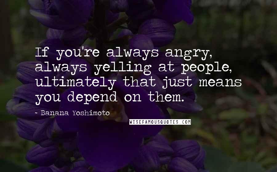 Banana Yoshimoto Quotes: If you're always angry, always yelling at people, ultimately that just means you depend on them.