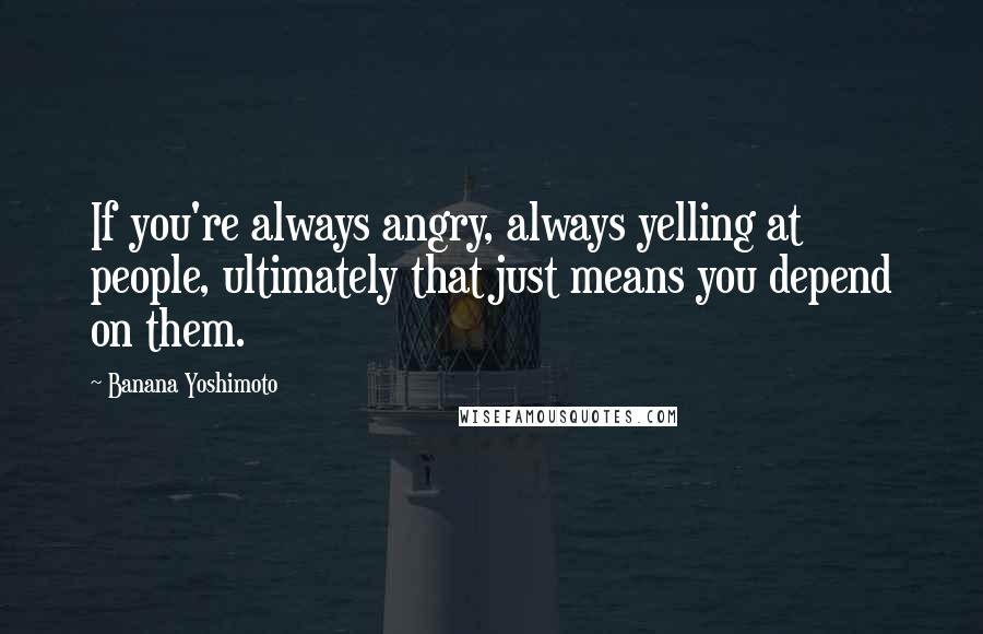 Banana Yoshimoto Quotes: If you're always angry, always yelling at people, ultimately that just means you depend on them.