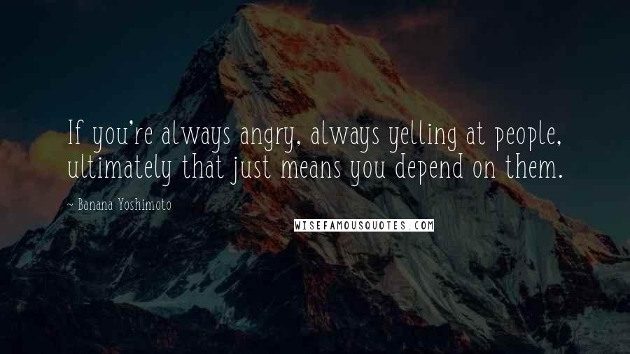 Banana Yoshimoto Quotes: If you're always angry, always yelling at people, ultimately that just means you depend on them.