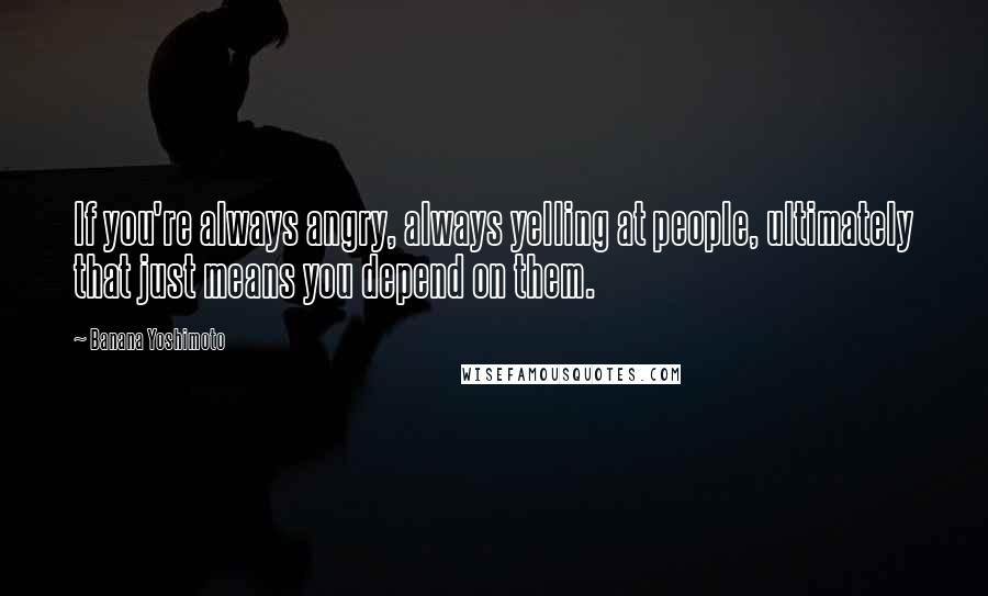 Banana Yoshimoto Quotes: If you're always angry, always yelling at people, ultimately that just means you depend on them.