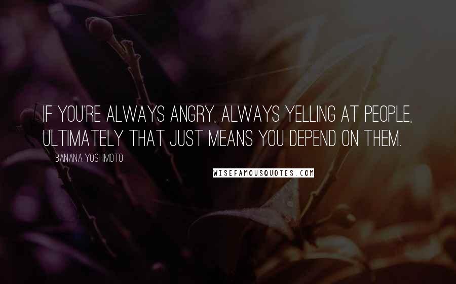 Banana Yoshimoto Quotes: If you're always angry, always yelling at people, ultimately that just means you depend on them.
