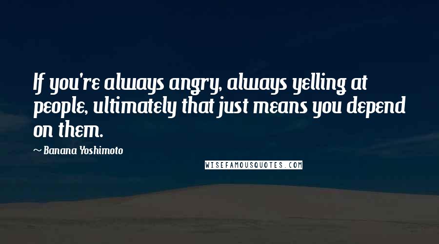 Banana Yoshimoto Quotes: If you're always angry, always yelling at people, ultimately that just means you depend on them.