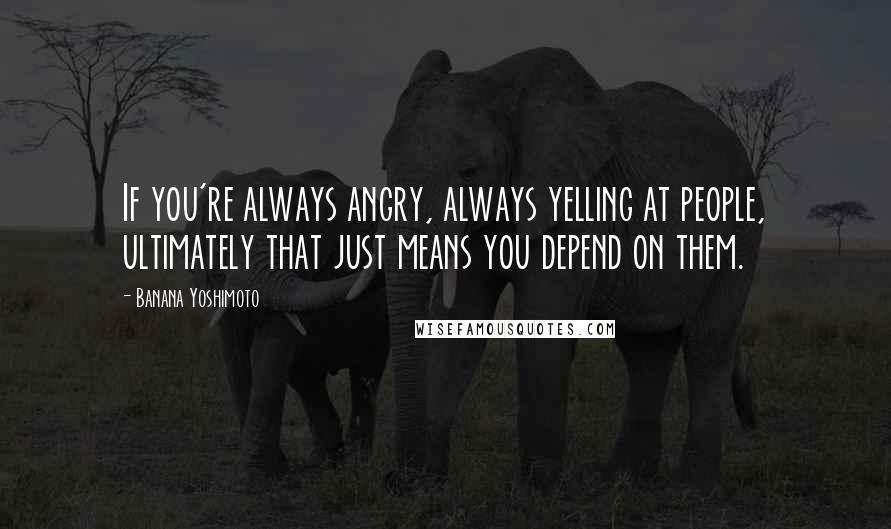 Banana Yoshimoto Quotes: If you're always angry, always yelling at people, ultimately that just means you depend on them.