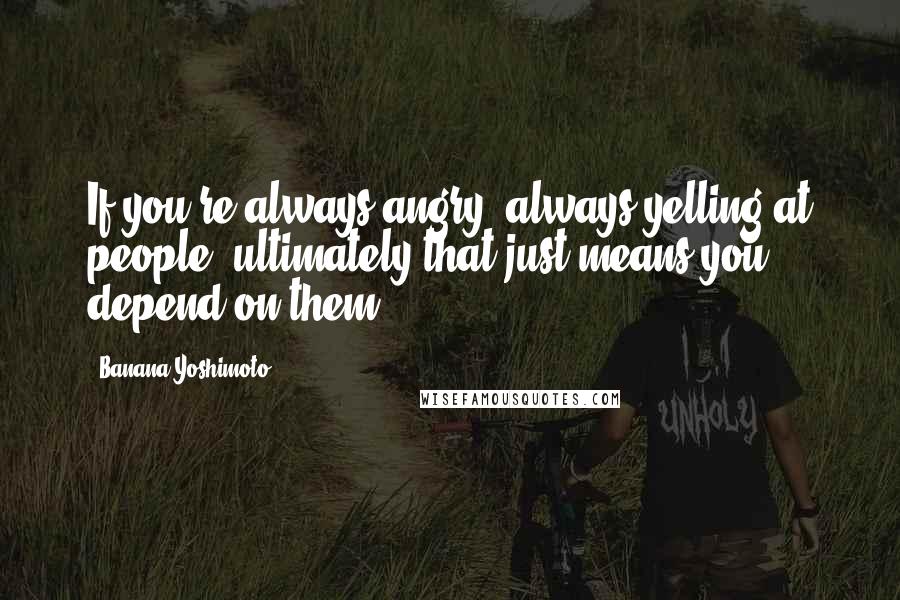 Banana Yoshimoto Quotes: If you're always angry, always yelling at people, ultimately that just means you depend on them.
