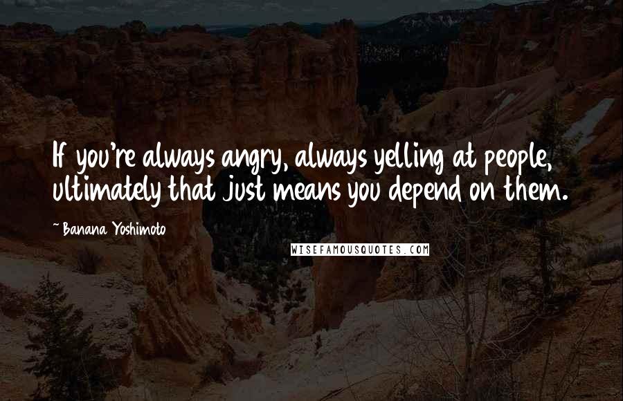 Banana Yoshimoto Quotes: If you're always angry, always yelling at people, ultimately that just means you depend on them.