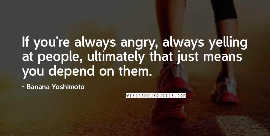 Banana Yoshimoto Quotes: If you're always angry, always yelling at people, ultimately that just means you depend on them.