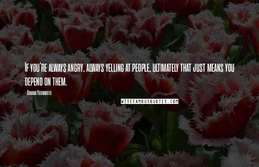 Banana Yoshimoto Quotes: If you're always angry, always yelling at people, ultimately that just means you depend on them.