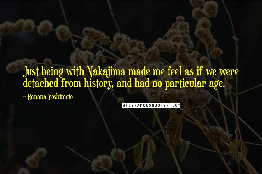 Banana Yoshimoto Quotes: Just being with Nakajima made me feel as if we were detached from history, and had no particular age.