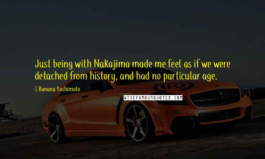 Banana Yoshimoto Quotes: Just being with Nakajima made me feel as if we were detached from history, and had no particular age.