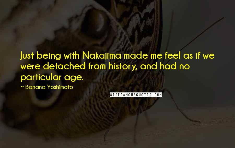 Banana Yoshimoto Quotes: Just being with Nakajima made me feel as if we were detached from history, and had no particular age.
