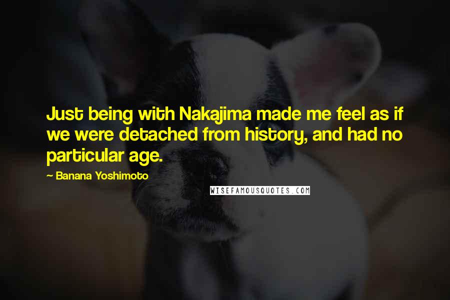 Banana Yoshimoto Quotes: Just being with Nakajima made me feel as if we were detached from history, and had no particular age.
