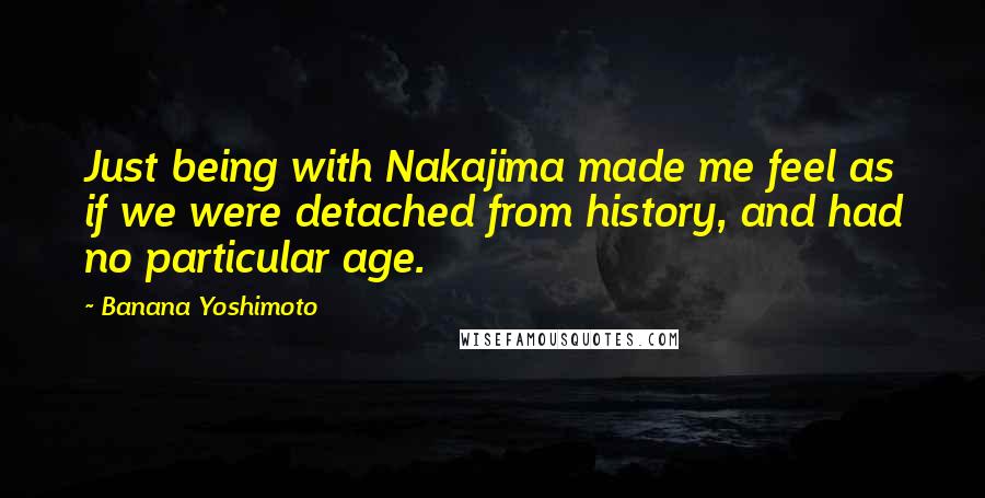 Banana Yoshimoto Quotes: Just being with Nakajima made me feel as if we were detached from history, and had no particular age.
