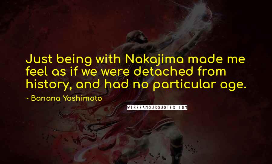 Banana Yoshimoto Quotes: Just being with Nakajima made me feel as if we were detached from history, and had no particular age.