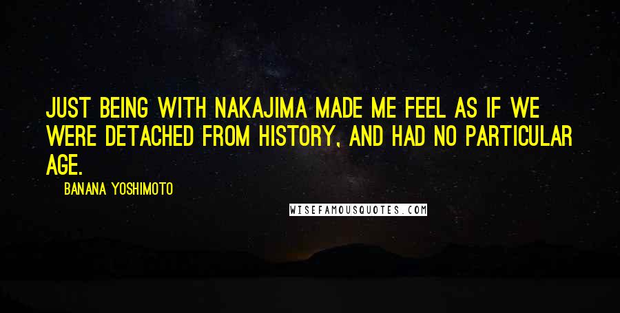 Banana Yoshimoto Quotes: Just being with Nakajima made me feel as if we were detached from history, and had no particular age.