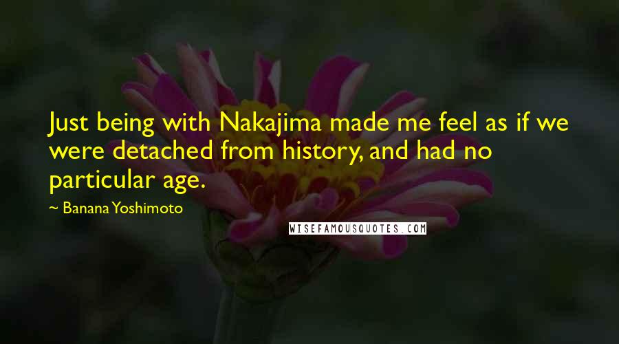 Banana Yoshimoto Quotes: Just being with Nakajima made me feel as if we were detached from history, and had no particular age.