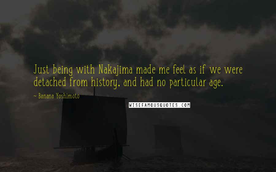 Banana Yoshimoto Quotes: Just being with Nakajima made me feel as if we were detached from history, and had no particular age.
